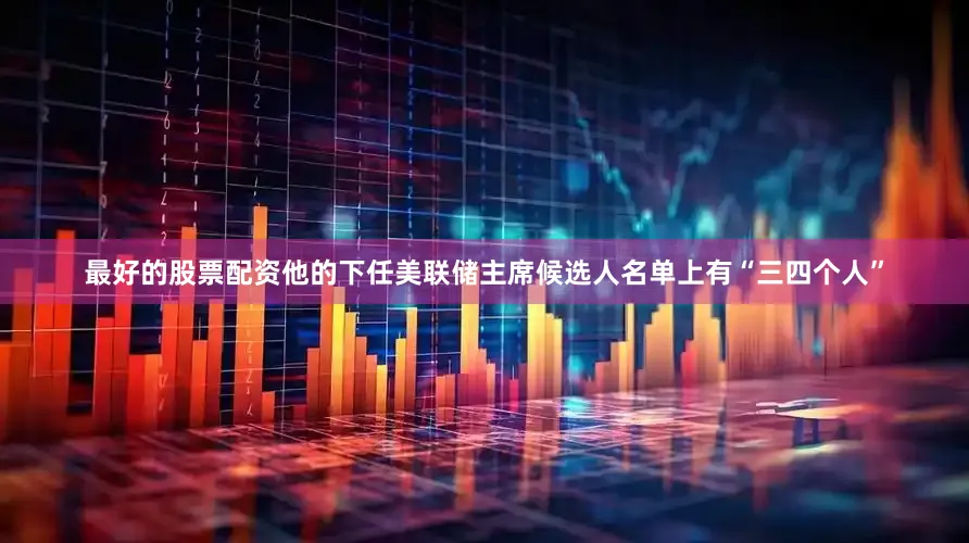 最好的股票配资他的下任美联储主席候选人名单上有“三四个人”