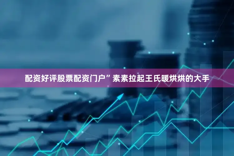 配资好评股票配资门户”素素拉起王氏暖烘烘的大手
