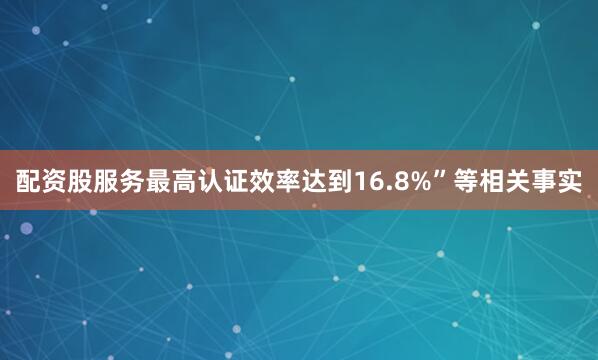 配资股服务最高认证效率达到16.8%”等相关事实