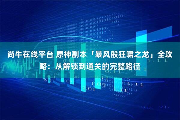 尚牛在线平台 原神副本「暴风般狂啸之龙」全攻略：从解锁到通关的完整路径