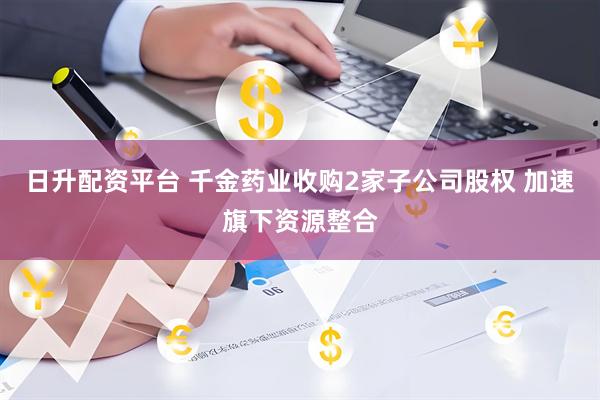 日升配资平台 千金药业收购2家子公司股权 加速旗下资源整合