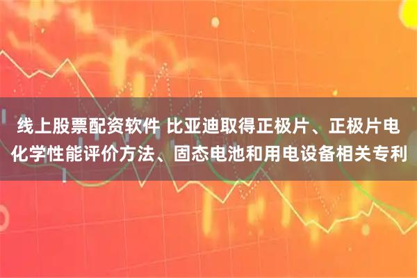 线上股票配资软件 比亚迪取得正极片、正极片电化学性能评价方法、固态电池和用电设备相关专利