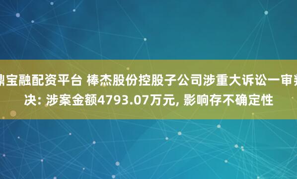 鼎宝融配资平台 棒杰股份控股子公司涉重大诉讼一审判决: 涉案金额4793.07万元, 影响存不确定性