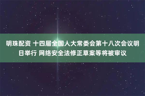 明珠配资 十四届全国人大常委会第十八次会议明日举行 网络安全法修正草案等将被审议