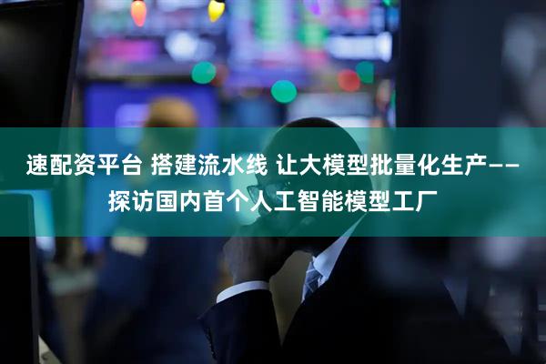 速配资平台 搭建流水线 让大模型批量化生产——探访国内首个人工智能模型工厂