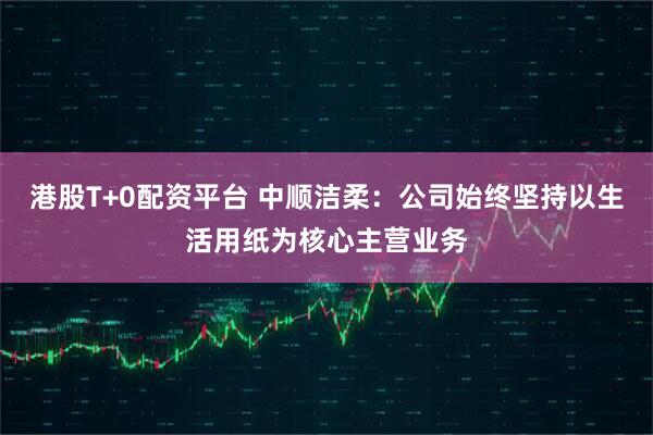 港股T+0配资平台 中顺洁柔：公司始终坚持以生活用纸为核心主营业务