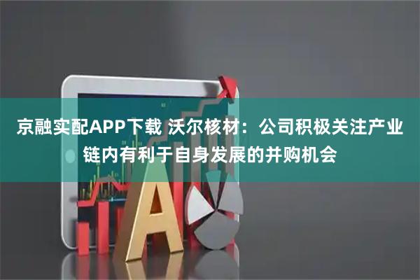 京融实配APP下载 沃尔核材：公司积极关注产业链内有利于自身发展的并购机会