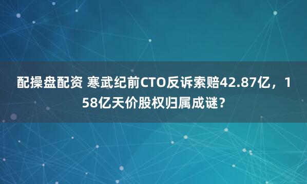 配操盘配资 寒武纪前CTO反诉索赔42.87亿，158亿天价股权归属成谜？