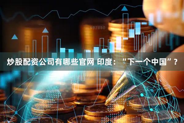 炒股配资公司有哪些官网 印度：“下一个中国”？