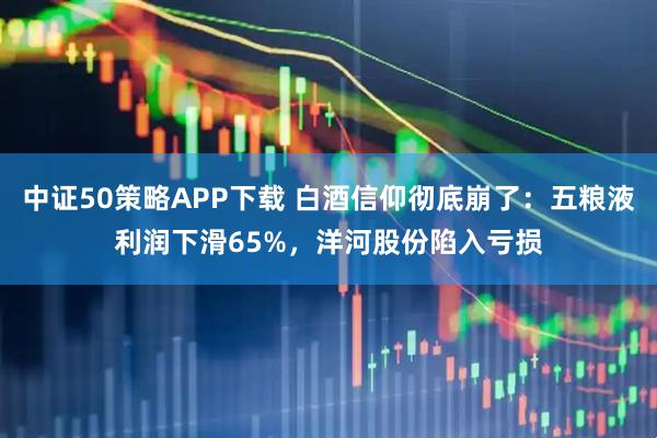 中证50策略APP下载 白酒信仰彻底崩了：五粮液利润下滑65%，洋河股份陷入亏损