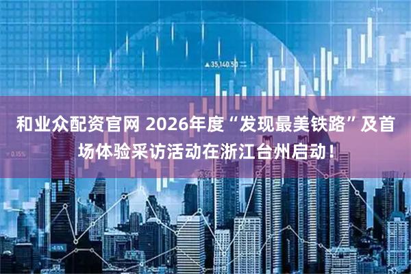 和业众配资官网 2026年度“发现最美铁路”及首场体验采访活动在浙江台州启动！