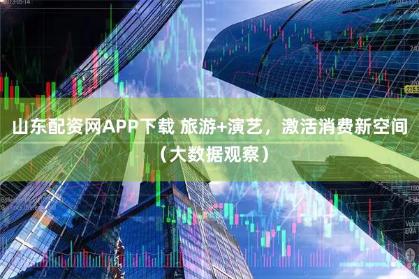 山东配资网APP下载 旅游+演艺，激活消费新空间（大数据观察）