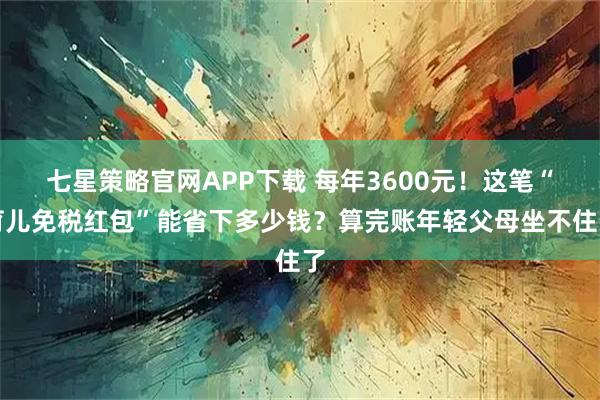 七星策略官网APP下载 每年3600元！这笔“育儿免税红包”能省下多少钱？算完账年轻父母坐不住了