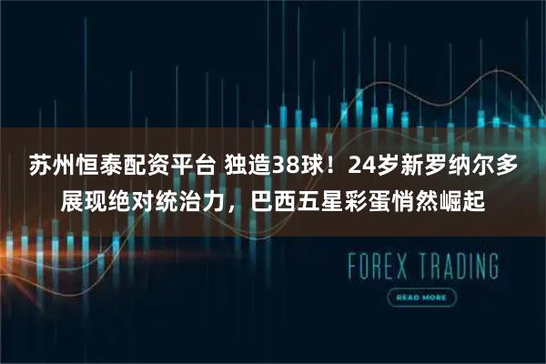 苏州恒泰配资平台 独造38球！24岁新罗纳尔多展现绝对统治力，巴西五星彩蛋悄然崛起