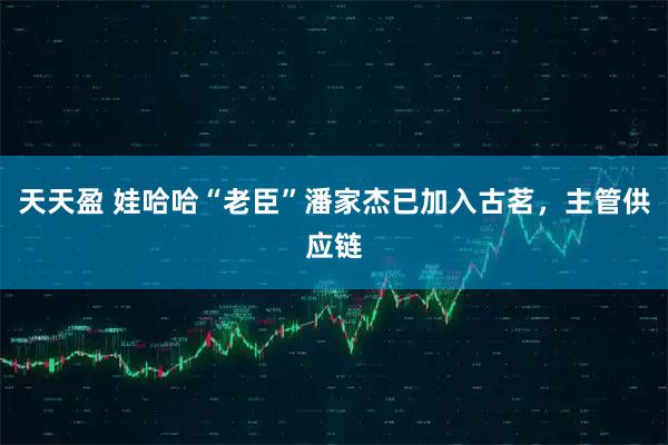 天天盈 娃哈哈“老臣”潘家杰已加入古茗，主管供应链