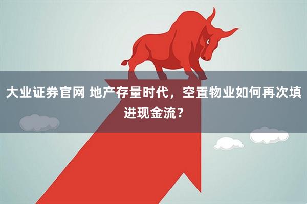 大业证券官网 地产存量时代,空置物业如何再次填进现金流?