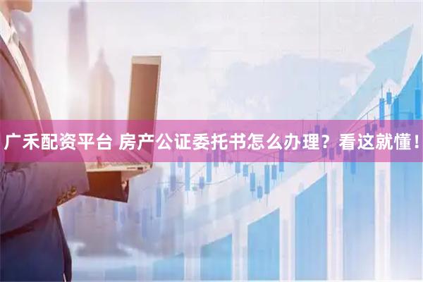 广禾配资平台 房产公证委托书怎么办理？看这就懂！