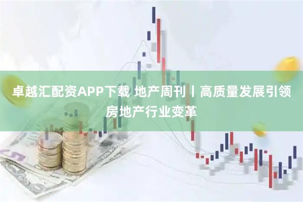 卓越汇配资APP下载 地产周刊丨高质量发展引领房地产行业变革
