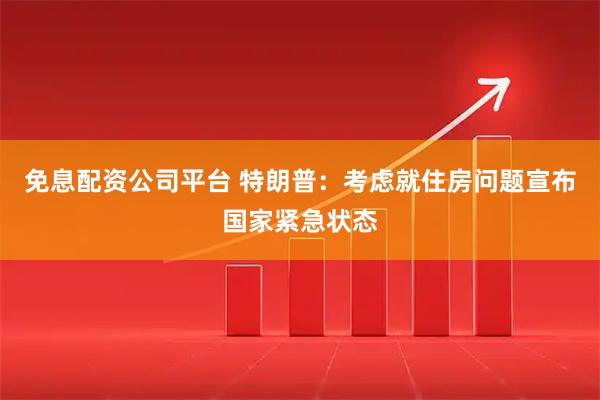 免息配资公司平台 特朗普：考虑就住房问题宣布国家紧急状态