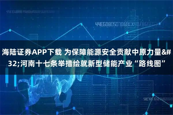 海陆证券APP下载 为保障能源安全贡献中原力量 河南十七条举措绘就新型储能产业“路线图”