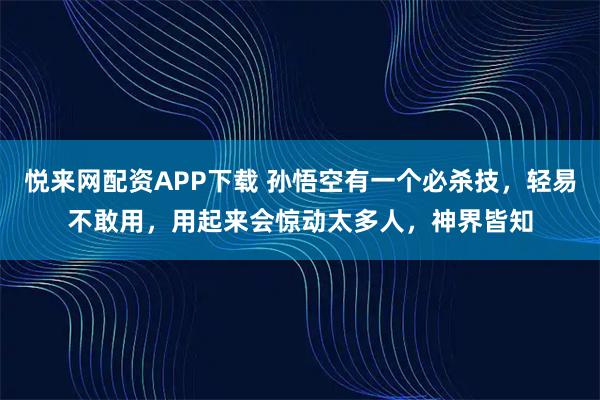 悦来网配资APP下载 孙悟空有一个必杀技，轻易不敢用，用起来会惊动太多人，神界皆知