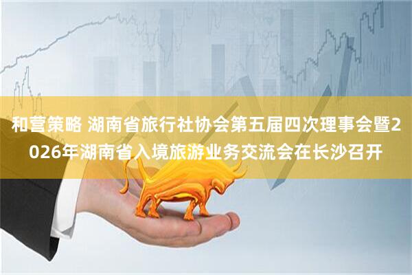 和营策略 湖南省旅行社协会第五届四次理事会暨2026年湖南省入境旅游业务交流会在长沙召开