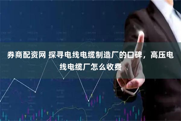 券商配资网 探寻电线电缆制造厂的口碑，高压电线电缆厂怎么收费