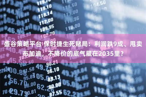 盛谷策略平台 保时捷生死赌局：利润跌9成、甩卖布加迪，不降价的底气藏在2035里？