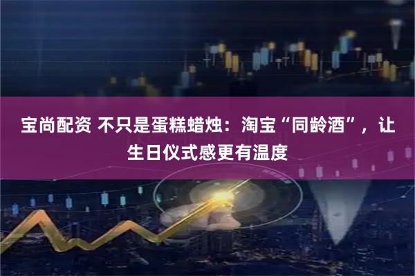 宝尚配资 不只是蛋糕蜡烛:淘宝“同龄酒”,让生日仪式感更有温度