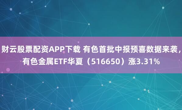 财云股票配资APP下载 有色首批中报预喜数据来袭,有色金属ETF华夏(516650)涨3.31%