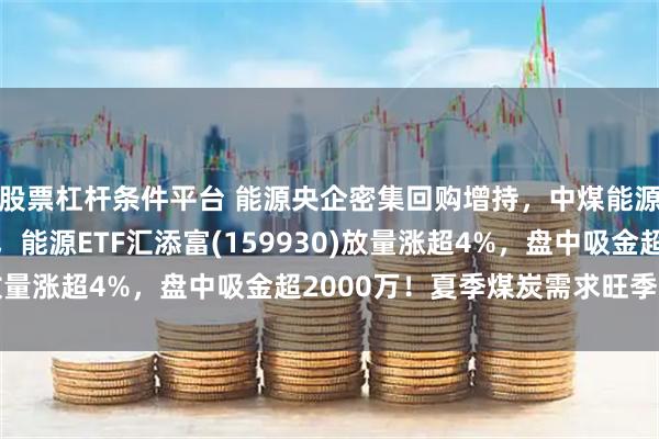 股票杠杆条件平台 能源央企密集回购增持,中煤能源、中国海油涨超8%,能源ETF汇添富(159930)放量涨超4%,盘中吸金超2000万!夏季煤炭需求旺季已至