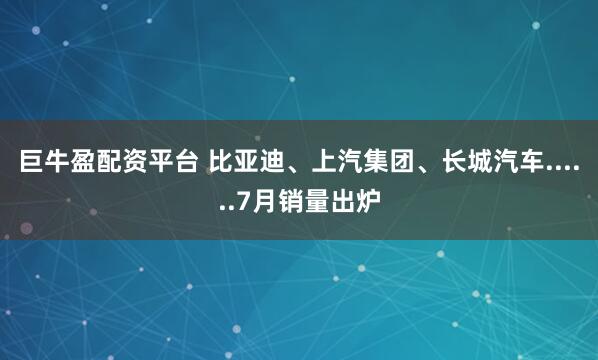 巨牛盈配资平台 比亚迪、上汽集团、长城汽车......7月销量出炉
